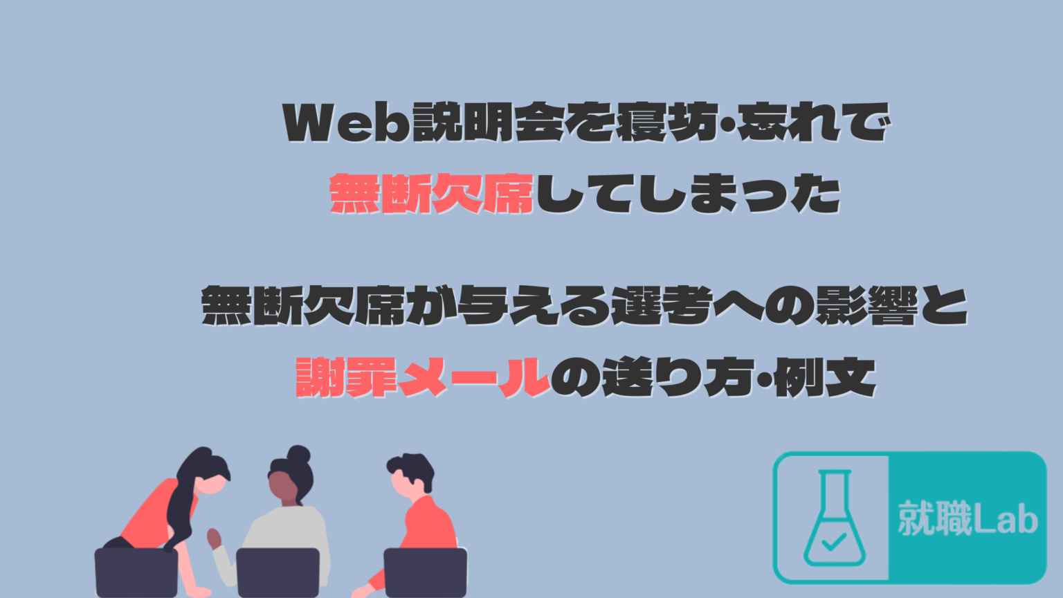 Web説明会を無断欠席した|謝罪メールの例文・送り方と選考への影響を解説 ShokuLab Web説明会を無断欠席した|謝罪メールの例文・送り方と選考への影響を解説 ShokuLab